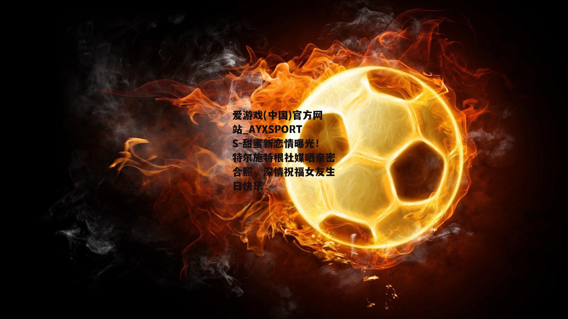 甜蜜新恋情曝光！特尔施特根社媒晒亲密合照，深情祝福女友生日快乐